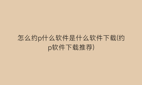 怎么约p什么软件是什么软件下载(约p软件下载推荐)