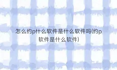 “怎么约p什么软件是什么软件吗(约p软件是什么软件)