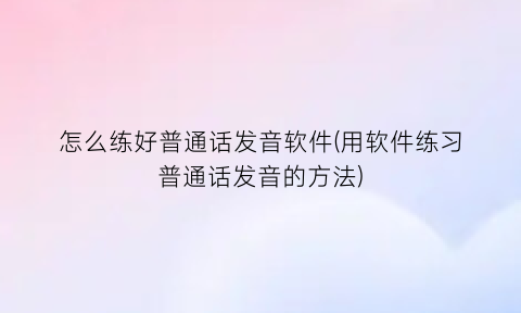 怎么练好普通话发音软件(用软件练习普通话发音的方法)