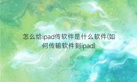 “怎么给ipad传软件是什么软件(如何传输软件到ipad)