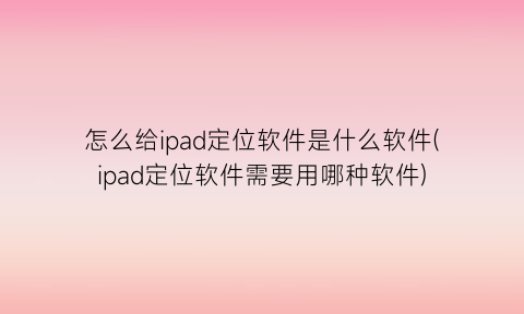 “怎么给ipad定位软件是什么软件(ipad定位软件需要用哪种软件)