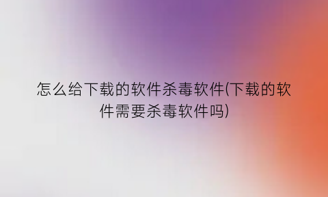 怎么给下载的软件杀毒软件(下载的软件需要杀毒软件吗)