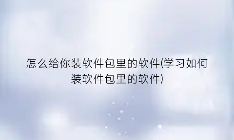 怎么给你装软件包里的软件(学习如何装软件包里的软件)