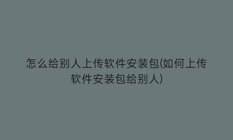 “怎么给别人上传软件安装包(如何上传软件安装包给别人)