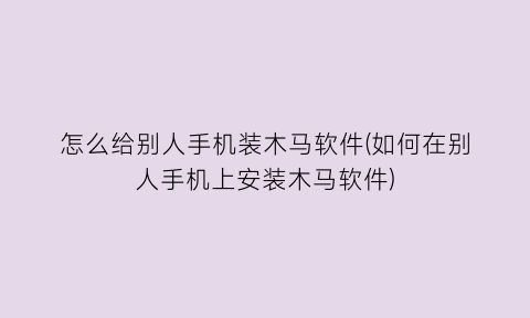 “怎么给别人手机装木马软件(如何在别人手机上安装木马软件)