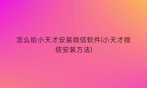 “怎么给小天才安装微信软件(小天才微信安装方法)