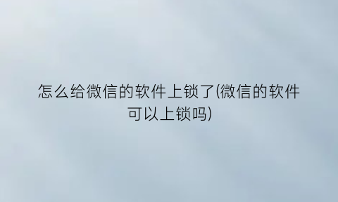 “怎么给微信的软件上锁了(微信的软件可以上锁吗)