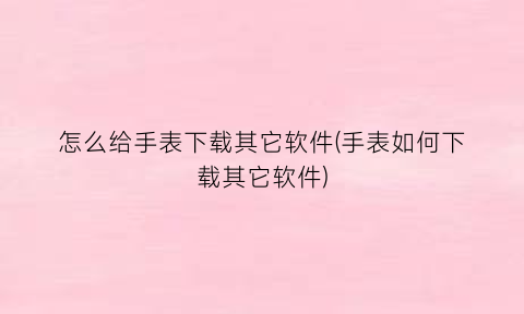 “怎么给手表下载其它软件(手表如何下载其它软件)