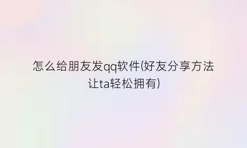 怎么给朋友发qq软件(好友分享方法让ta轻松拥有)