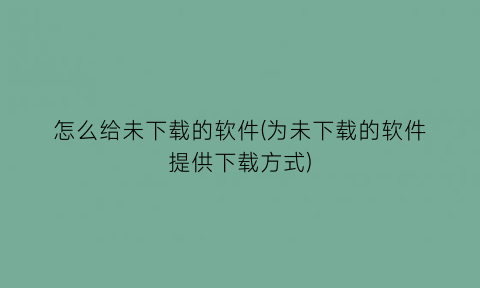 怎么给未下载的软件(为未下载的软件提供下载方式)