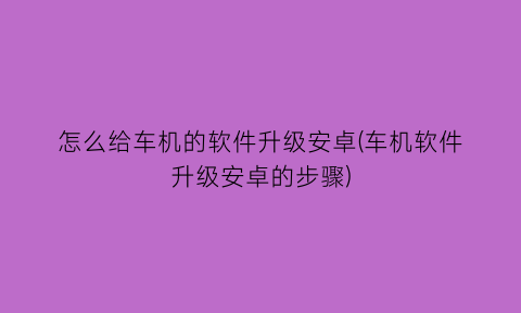 怎么给车机的软件升级安卓(车机软件升级安卓的步骤)