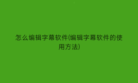 怎么编辑字幕软件(编辑字幕软件的使用方法)