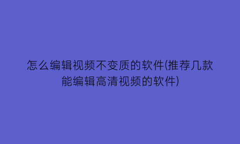 怎么编辑视频不变质的软件(推荐几款能编辑高清视频的软件)