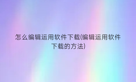 怎么编辑运用软件下载(编辑运用软件下载的方法)