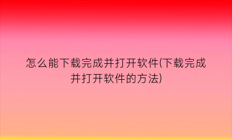 “怎么能下载完成并打开软件(下载完成并打开软件的方法)