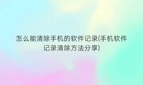 “怎么能清除手机的软件记录(手机软件记录清除方法分享)