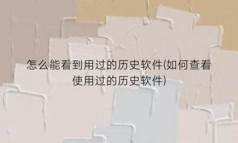 怎么能看到用过的历史软件(如何查看使用过的历史软件)