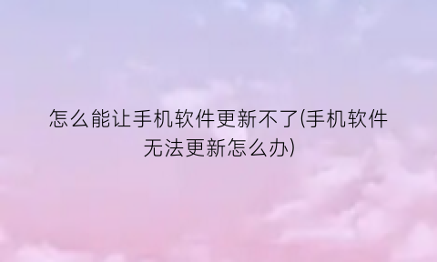 怎么能让手机软件更新不了(手机软件无法更新怎么办)