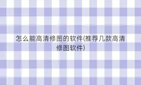 怎么能高清修图的软件(推荐几款高清修图软件)