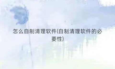 “怎么自制清理软件(自制清理软件的必要性)