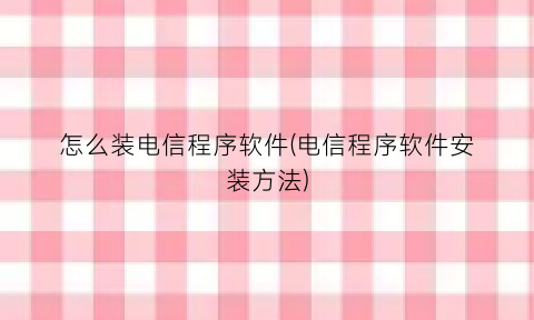 “怎么装电信程序软件(电信程序软件安装方法)