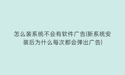 怎么装系统不会有软件广告(新系统安装后为什么每次都会弹出广告)