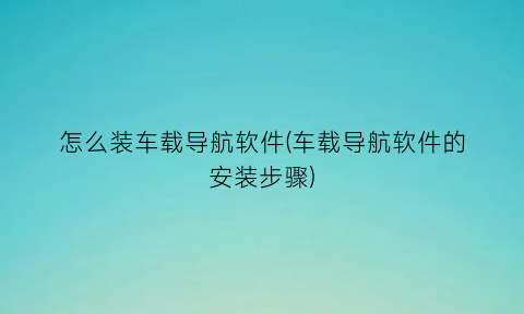 怎么装车载导航软件(车载导航软件的安装步骤)