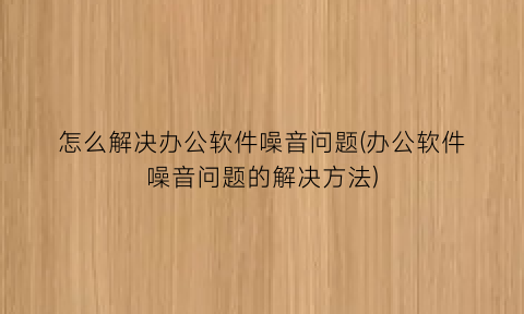 怎么解决办公软件噪音问题(办公软件噪音问题的解决方法)