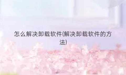 “怎么解决卸载软件(解决卸载软件的方法)