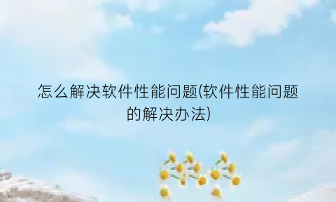 “怎么解决软件性能问题(软件性能问题的解决办法)