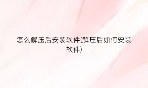 怎么解压后安装软件(解压后如何安装软件)