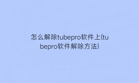 怎么解除tubepro软件上(tubepro软件解除方法)