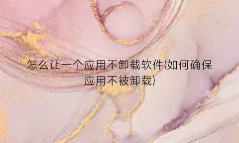 “怎么让一个应用不卸载软件(如何确保应用不被卸载)