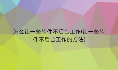 “怎么让一些软件不后台工作(让一些软件不后台工作的方法)