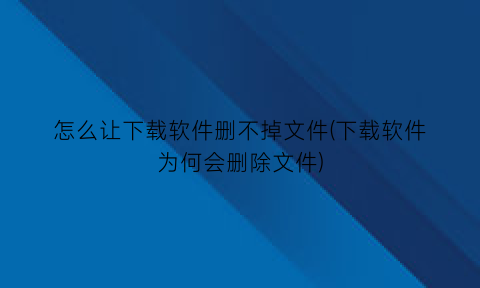 怎么让下载软件删不掉文件(下载软件为何会删除文件)