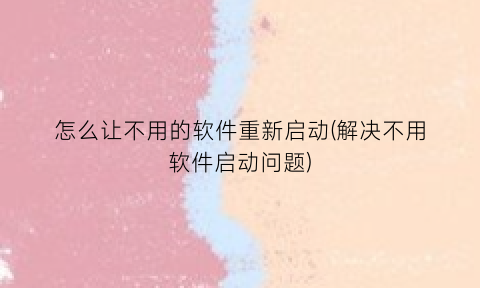 “怎么让不用的软件重新启动(解决不用软件启动问题)