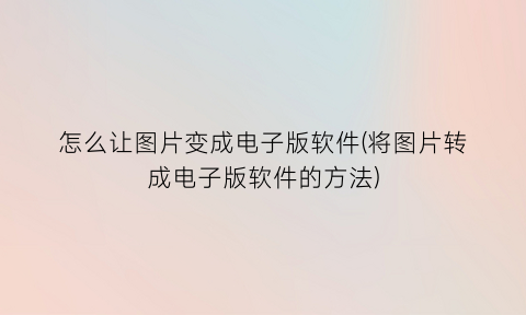 怎么让图片变成电子版软件(将图片转成电子版软件的方法)