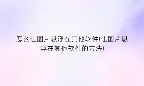 “怎么让图片悬浮在其他软件(让图片悬浮在其他软件的方法)