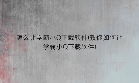“怎么让学霸小Q下载软件(教你如何让学霸小Q下载软件)