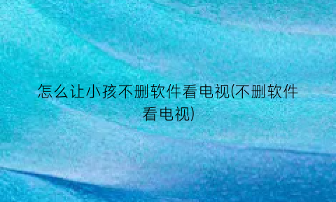 怎么让小孩不删软件看电视(不删软件看电视)