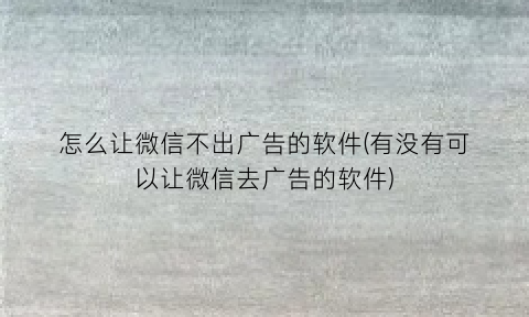 “怎么让微信不出广告的软件(有没有可以让微信去广告的软件)