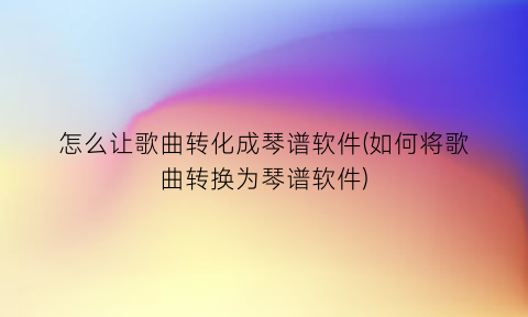 怎么让歌曲转化成琴谱软件(如何将歌曲转换为琴谱软件)