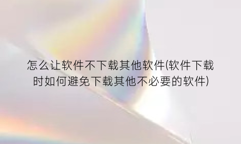 怎么让软件不下载其他软件(软件下载时如何避免下载其他不必要的软件)