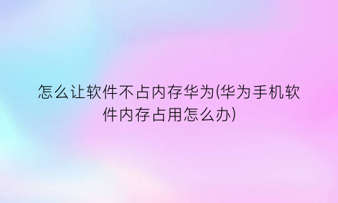 怎么让软件不占内存华为(华为手机软件内存占用怎么办)