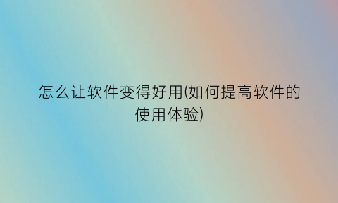 怎么让软件变得好用(如何提高软件的使用体验)