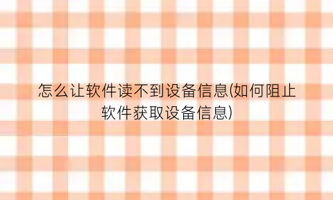 怎么让软件读不到设备信息(如何阻止软件获取设备信息)