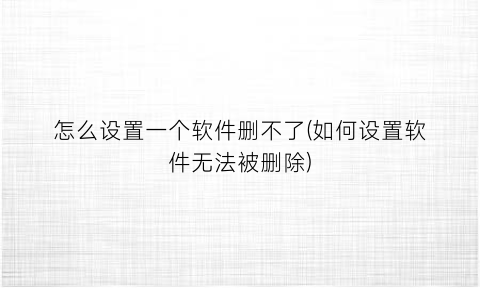 “怎么设置一个软件删不了(如何设置软件无法被删除)