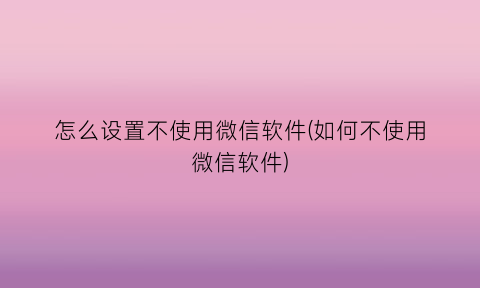 怎么设置不使用微信软件(如何不使用微信软件)