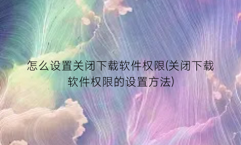 怎么设置关闭下载软件权限(关闭下载软件权限的设置方法)