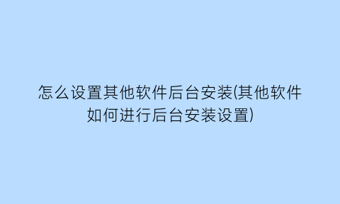 “怎么设置其他软件后台安装(其他软件如何进行后台安装设置)